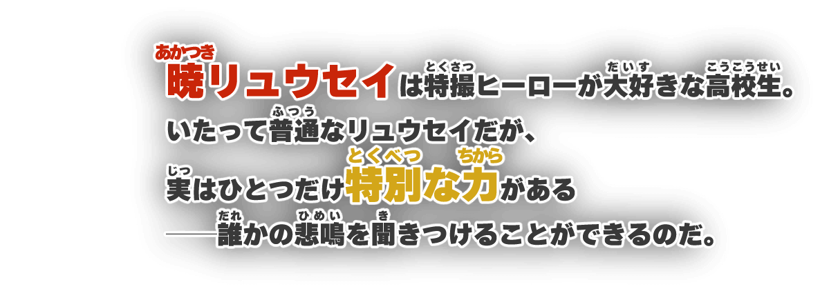 暁リュウセイは特撮ヒーローが大好きな高校生。いたって普通なリュウセイだが、実はひとつだけ特別な力がある──誰かの悲鳴を聞きつけることができるのだ。