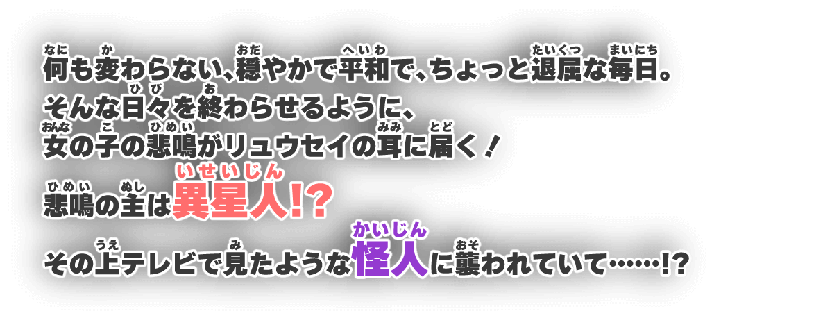 何も変わらない、穏やかで平和で、ちょっと退屈な毎日。そんな日々を終わらせるように、女の子の悲鳴がリュウセイの耳に届く！悲鳴の主は異星人！？その上テレビで見たような怪人に襲われていて……！？
