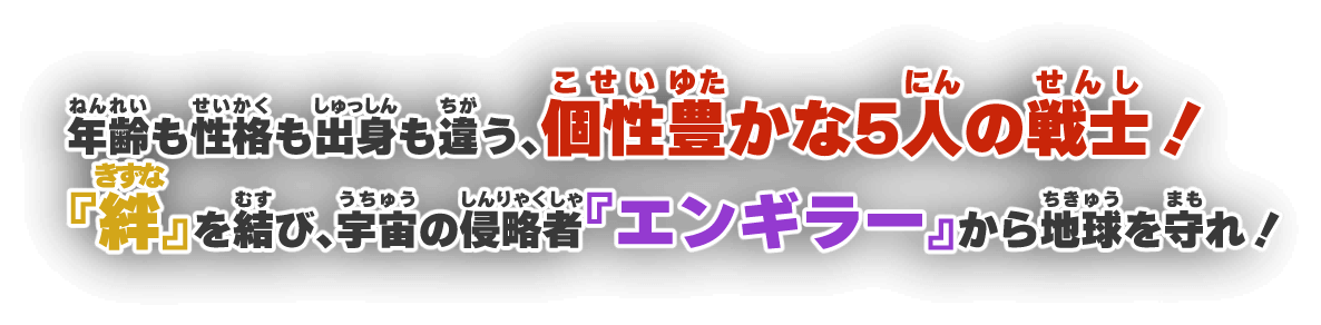 年齢も性格も出身も違う、個性豊かな5人の戦士！『絆』を結び、宇宙の侵略者『エンギラー』から地球を守れ！