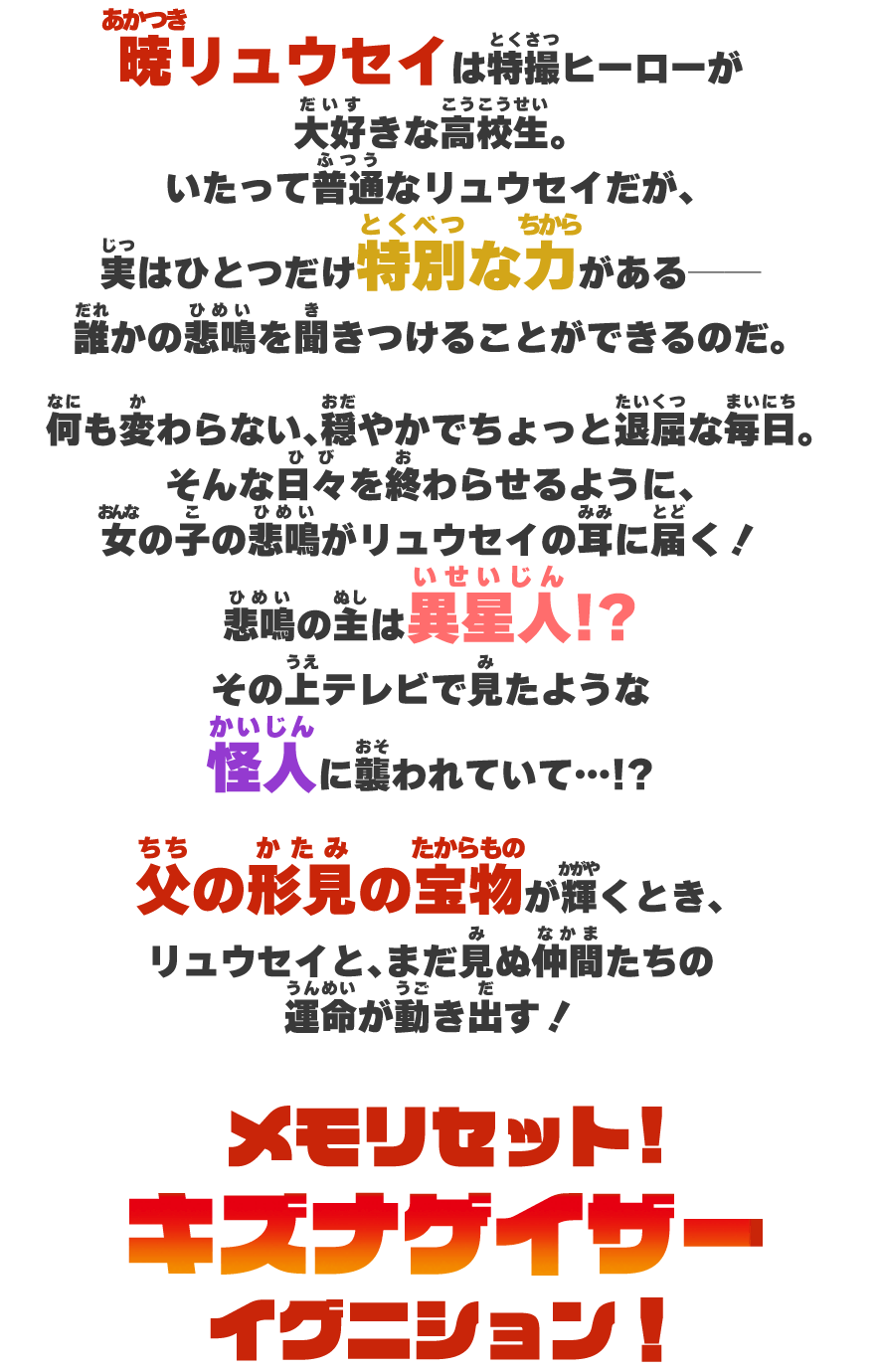 暁リュウセイは特撮ヒーローが大好きな高校生。いたって普通なリュウセイだが、実はひとつだけ特別な力がある──誰かの悲鳴を聞きつけることができるのだ。何も変わらない、穏やかで平和で、ちょっと退屈な毎日。そんな日々を終わらせるように、女の子の悲鳴がリュウセイの耳に届く！悲鳴の主は異星人！？その上テレビで見たような怪人に襲われていて……！？父の形見の『キズナメモリ』が輝くとき、リュウセイと、まだ見ぬ仲間たちの運命が動き出す！メモリセット！キズナゲイザーイグニション！